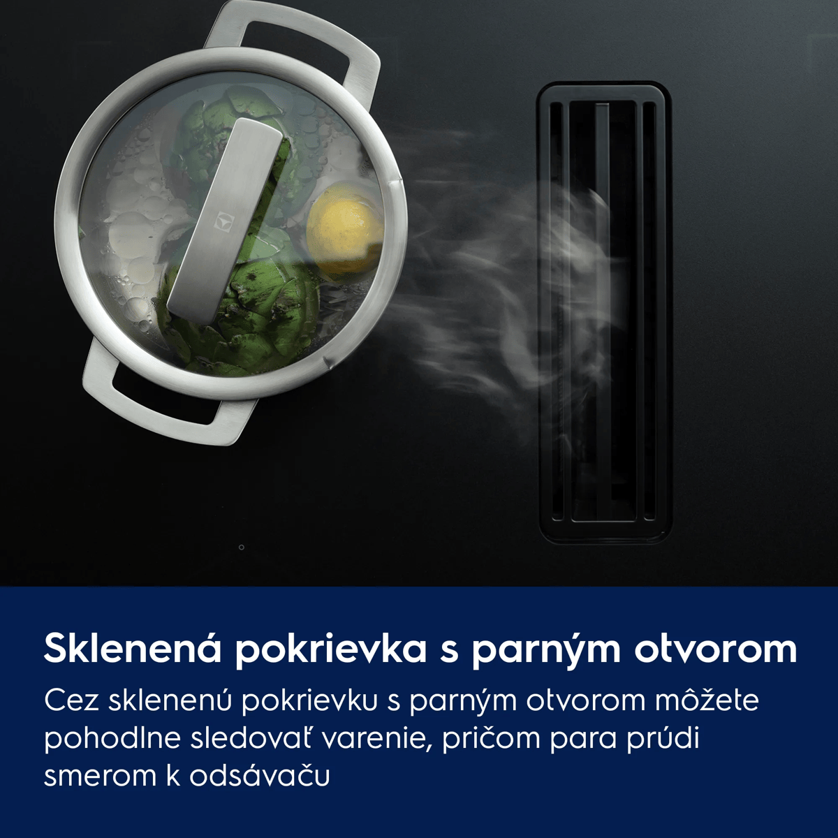 Sklenená pokrievka s parným ventilom Cez sklenenú pokrievku s parným ventilom môžete pohodlne sledovať varenie, pričom para prúdi smerom k odsávaču.